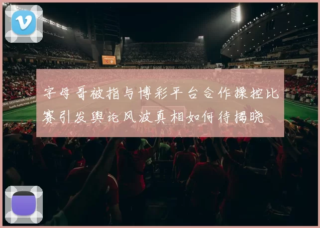 字母哥被指与博彩平台合作操控比赛引发舆论风波真相如何待揭晓
