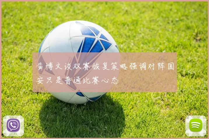 黄博文谈双赛恢复策略强调对阵国安只是普通比赛心态