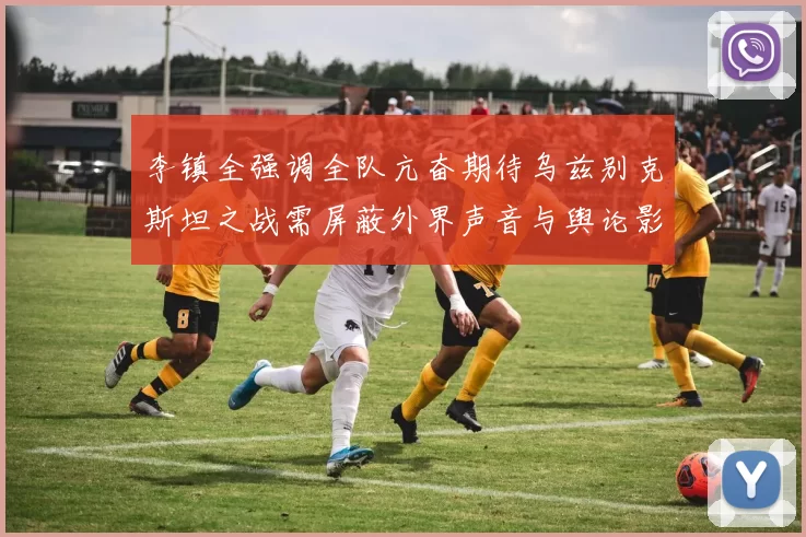 李镇全强调全队亢奋期待乌兹别克斯坦之战需屏蔽外界声音与舆论影响