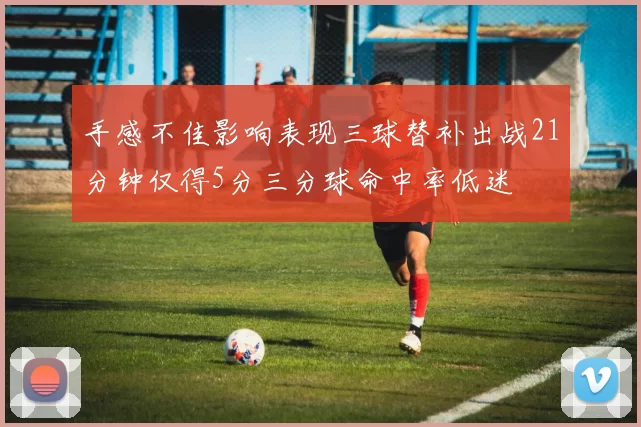 手感不佳影响表现三球替补出战21分钟仅得5分三分球命中率低迷