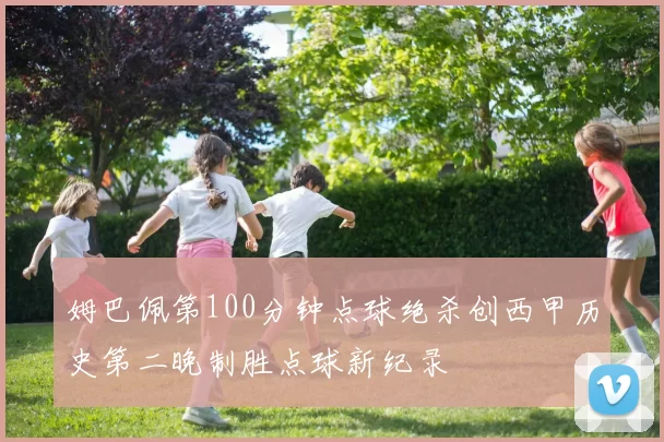 姆巴佩第100分钟点球绝杀创西甲历史第二晚制胜点球新纪录