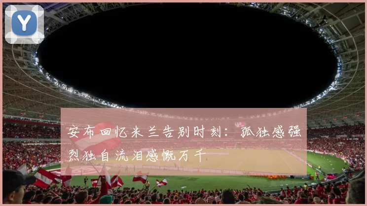 安布回忆米兰告别时刻：孤独感强烈独自流泪感慨万千