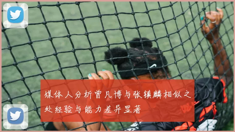 媒体人分析曾凡博与张镇麟相似之处经验与能力差异显著