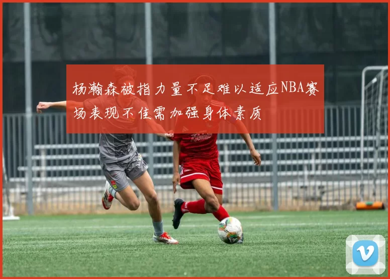 杨瀚森被指力量不足难以适应NBA赛场表现不佳需加强身体素质