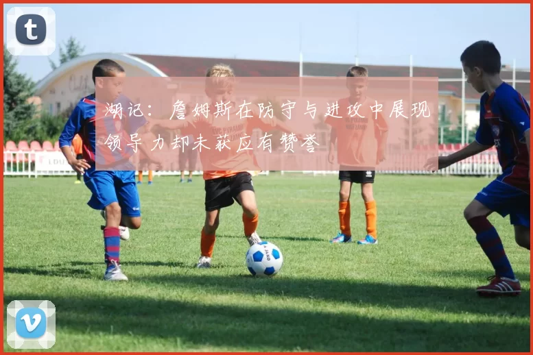 湖记：詹姆斯在防守与进攻中展现领导力却未获应有赞誉