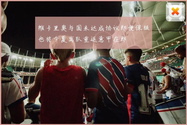 维卡里奥与国米达成协议即便保级也将今夏离队重返意甲在即